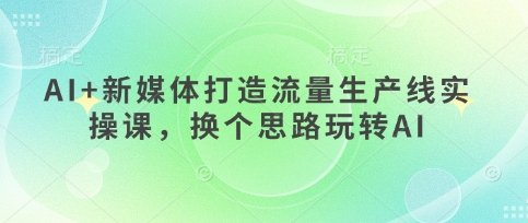 AI+新媒体打造流量生产线实操课，换个思路玩转AI