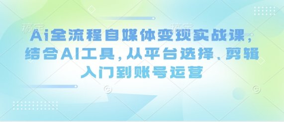 Ai全流程自媒体变现实战课，结合AI工具，从平台选择、剪辑入门到账号运营