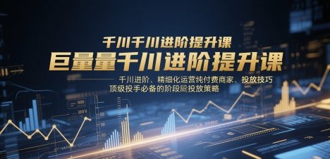 巨量千川进阶提升课，千川进阶、精细化运营纯付费商家、投放技巧、顶级投手必备的阶段性投放策略